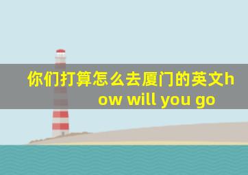 你们打算怎么去厦门的英文how will you go